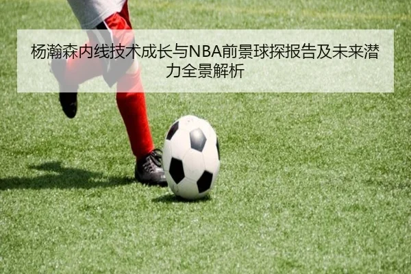 杨瀚森内线技术成长与NBA前景球探报告及未来潜力全景解析