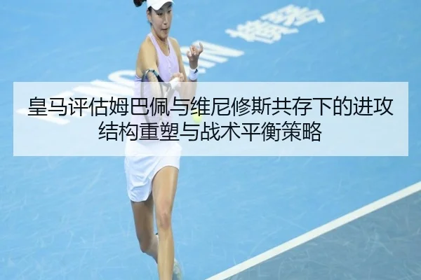 皇马评估姆巴佩与维尼修斯共存下的进攻结构重塑与战术平衡策略