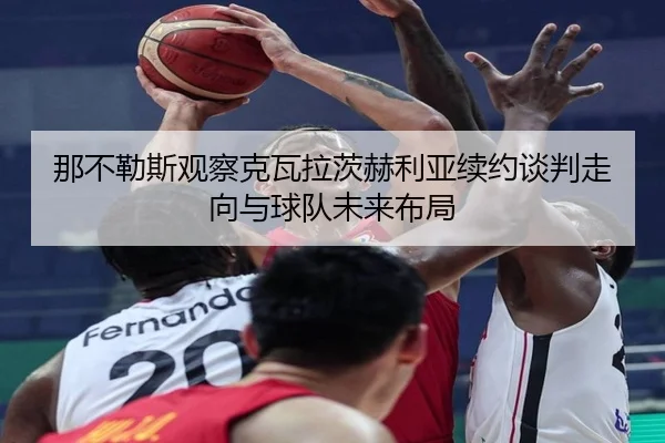 那不勒斯观察克瓦拉茨赫利亚续约谈判走向与球队未来布局