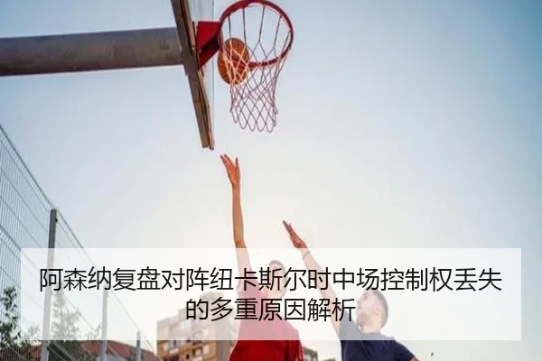 阿森纳复盘对阵纽卡斯尔时中场控制权丢失的多重原因解析