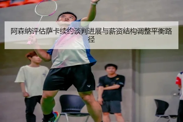 阿森纳评估萨卡续约谈判进展与薪资结构调整平衡路径
