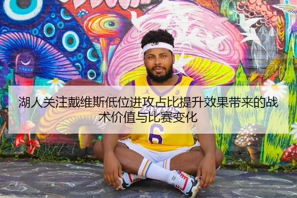 湖人关注戴维斯低位进攻占比提升效果带来的战术价值与比赛变化