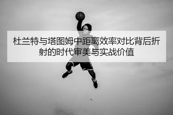 杜兰特与塔图姆中距离效率对比背后折射的时代审美与实战价值